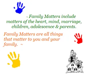 Family Matters include matters of the heart, mind, marriage, children, adolescence & parents. Family Matters are all things that matter to you and your family.